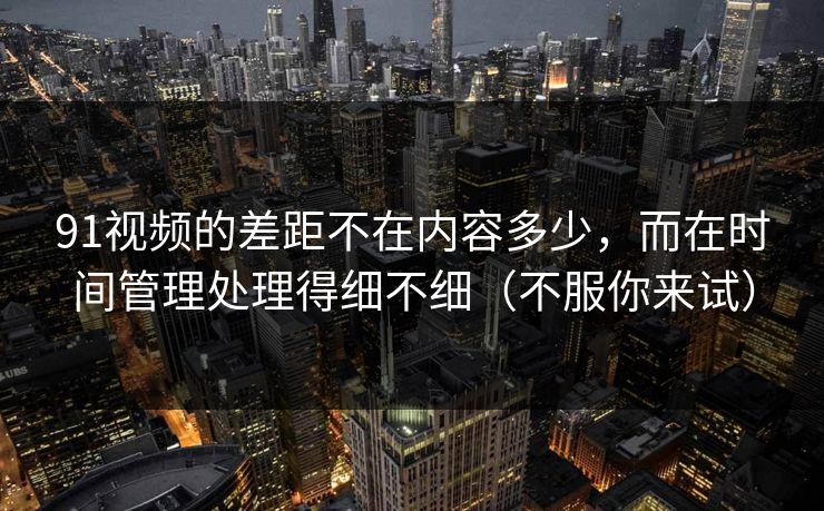 91视频的差距不在内容多少，而在时间管理处理得细不细（不服你来试）
