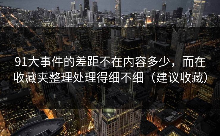 91大事件的差距不在内容多少，而在收藏夹整理处理得细不细（建议收藏）