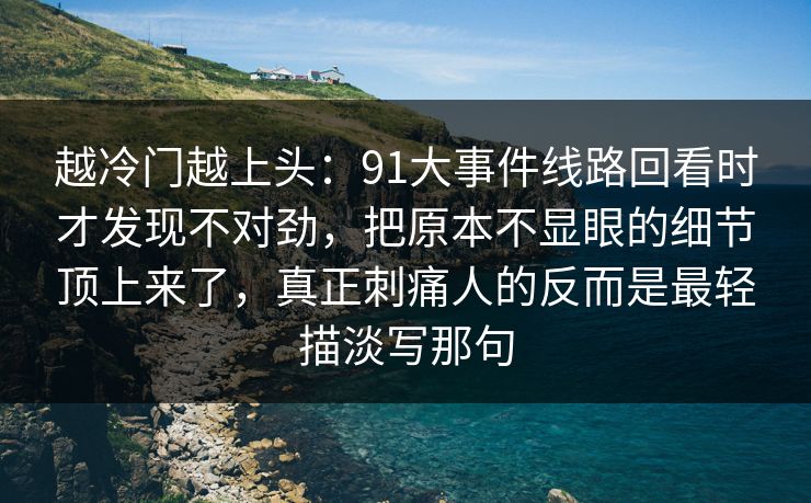 越冷门越上头:91大事件线路回看时才发现不对劲,把原本不显眼的细节顶上来了,真正刺痛人的反而是最轻描淡写那句 越冷门越上头:91大事件线路回看时才发现不对劲,把原本不显眼的细节顶上来了,真正刺痛人的反而是最轻描淡写那句