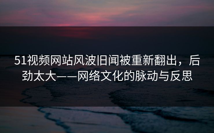 51视频网站风波旧闻被重新翻出，后劲太大——网络文化的脉动与反思