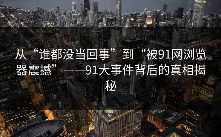 从“谁都没当回事”到“被91网浏览器震撼”——91大事件背后的真相揭秘