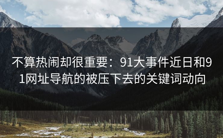 不算热闹却很重要：91大事件近日和91网址导航的被压下去的关键词动向