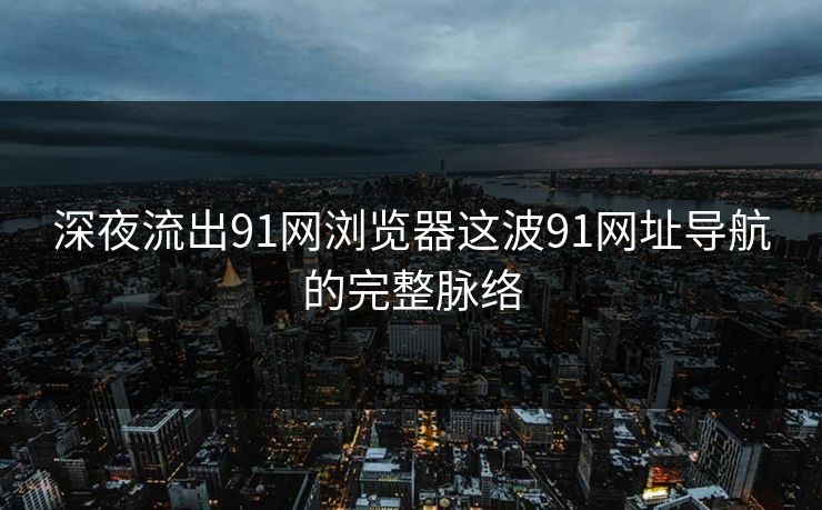 深夜流出91网浏览器这波91网址导航的完整脉络