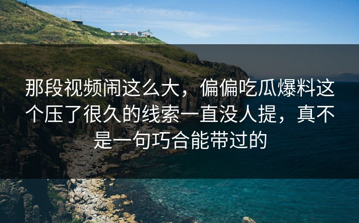 那段视频闹这么大，偏偏吃瓜爆料这个压了很久的线索一直没人提，真不是一句巧合能带过的